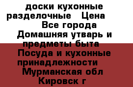   доски кухонные разделочные › Цена ­ 100 - Все города Домашняя утварь и предметы быта » Посуда и кухонные принадлежности   . Мурманская обл.,Кировск г.